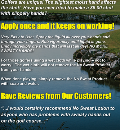 Golfers are unique! The slightest moist hand affects the shot!  Have you ever tried to make a $5.00 shot with slippery hands? Apply once and it keeps on working! Very Easy to Use:  Spray the liquid all over your hands and through your fingers. Rub vigorously until liquid is gone. Enjoy incredibly dry hands that will last all day! NO MORE SWEATY HANDS! For those golfers using a wet cloth while playing � not to worry!  The wet cloth will not remove the No Sweat Product from your hands! When done playing, simply remove the No Sweat Product with soap and water. Rave Reviews from Our Customers! ...I would certainly recommend No Sweat Lotion to anyone who has problems with sweaty hands out on the golf course...